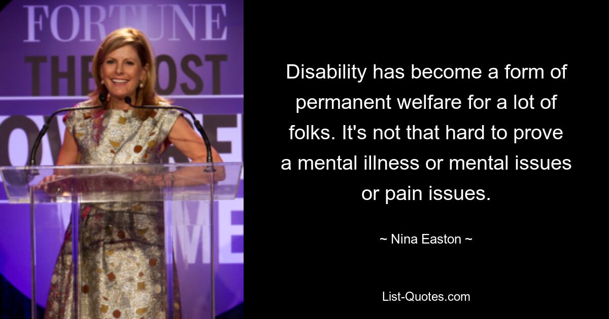 Disability has become a form of permanent welfare for a lot of folks. It's not that hard to prove a mental illness or mental issues or pain issues. — © Nina Easton