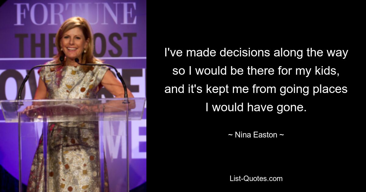 I've made decisions along the way so I would be there for my kids, and it's kept me from going places I would have gone. — © Nina Easton