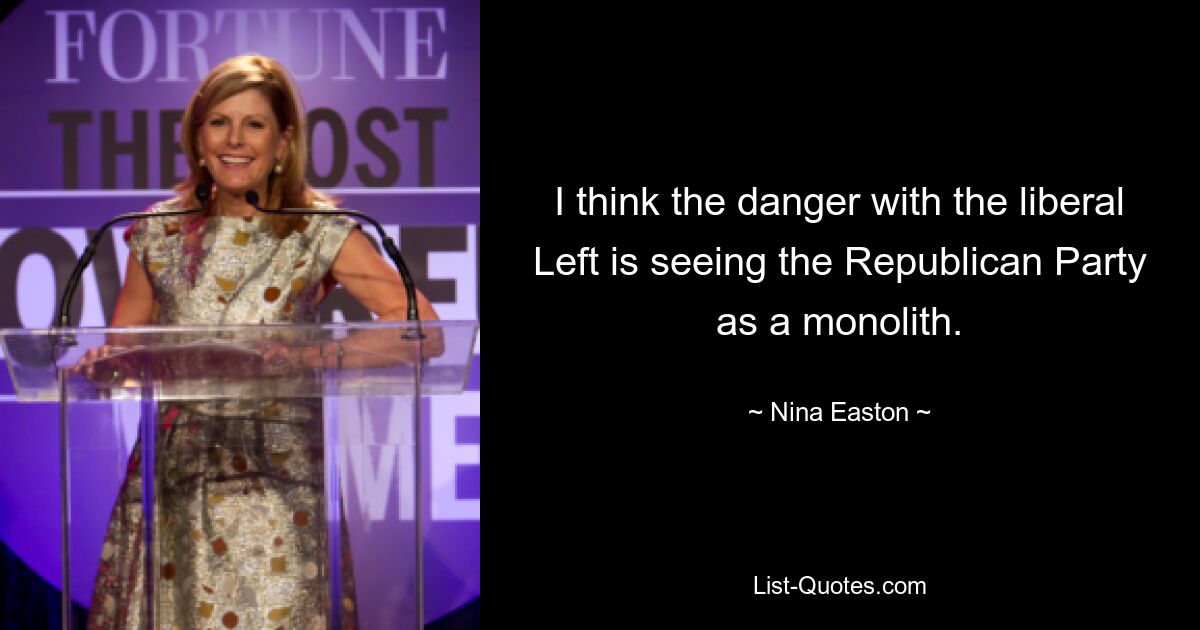 I think the danger with the liberal Left is seeing the Republican Party as a monolith. — © Nina Easton