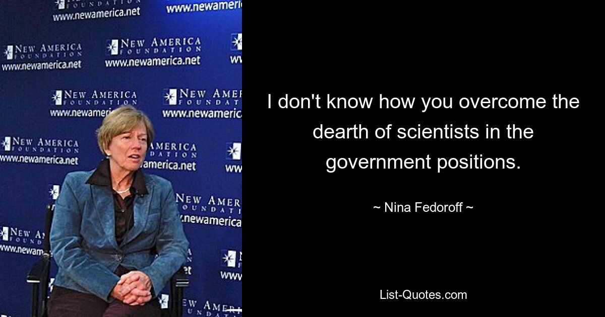 I don't know how you overcome the dearth of scientists in the government positions. — © Nina Fedoroff