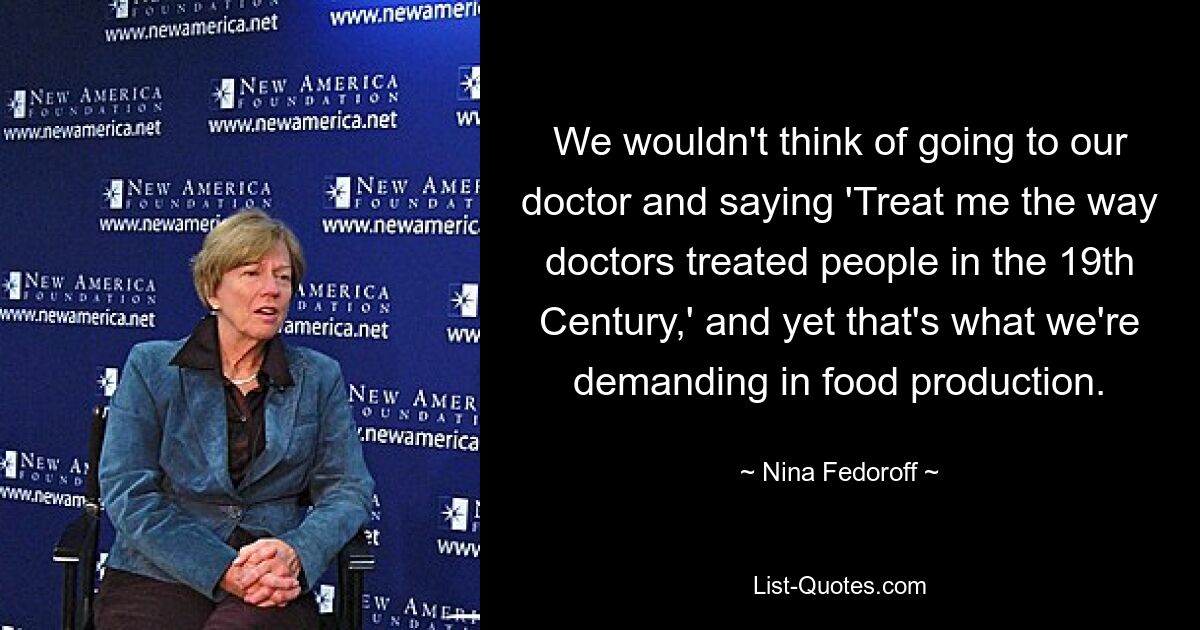 We wouldn't think of going to our doctor and saying 'Treat me the way doctors treated people in the 19th Century,' and yet that's what we're demanding in food production. — © Nina Fedoroff