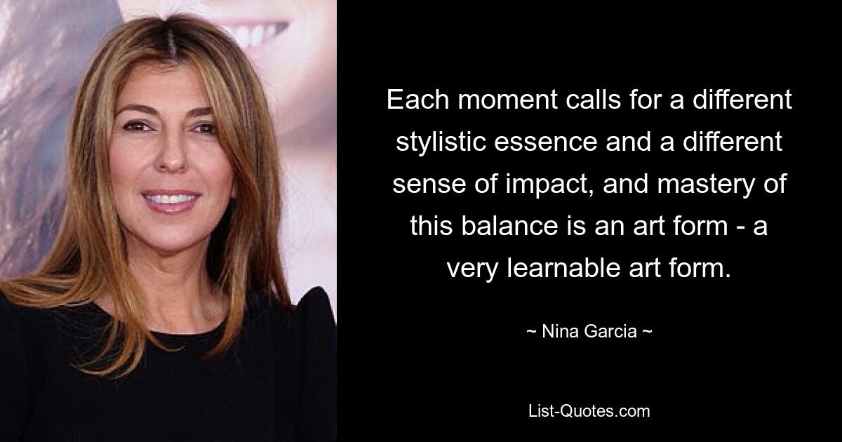 Each moment calls for a different stylistic essence and a different sense of impact, and mastery of this balance is an art form - a very learnable art form. — © Nina Garcia