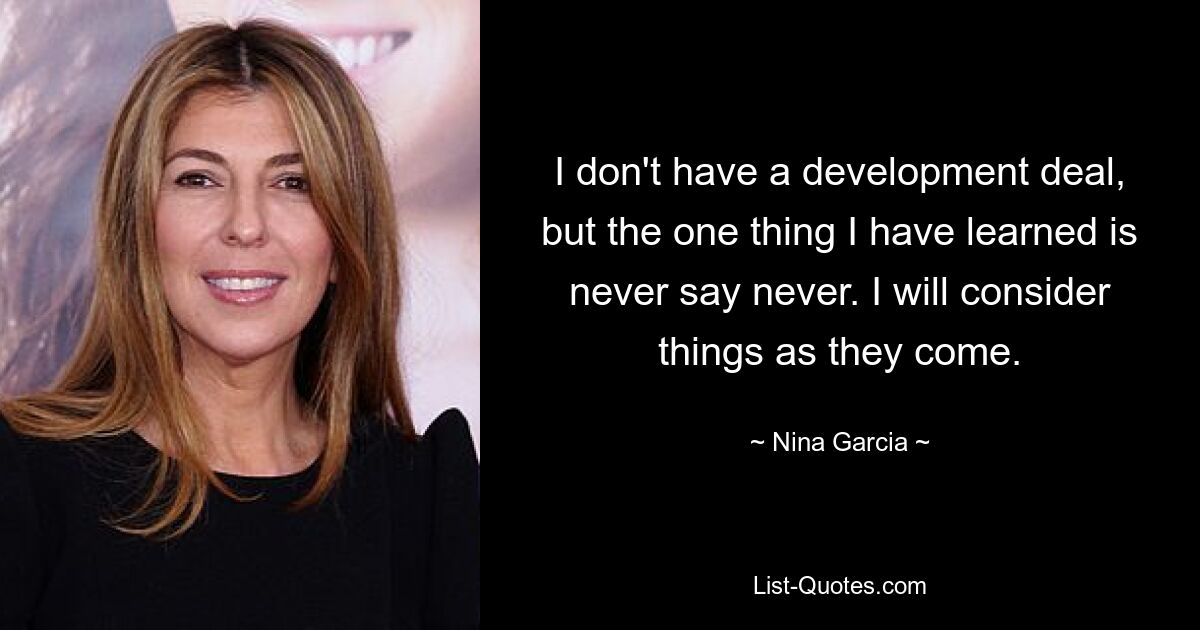 I don't have a development deal, but the one thing I have learned is never say never. I will consider things as they come. — © Nina Garcia