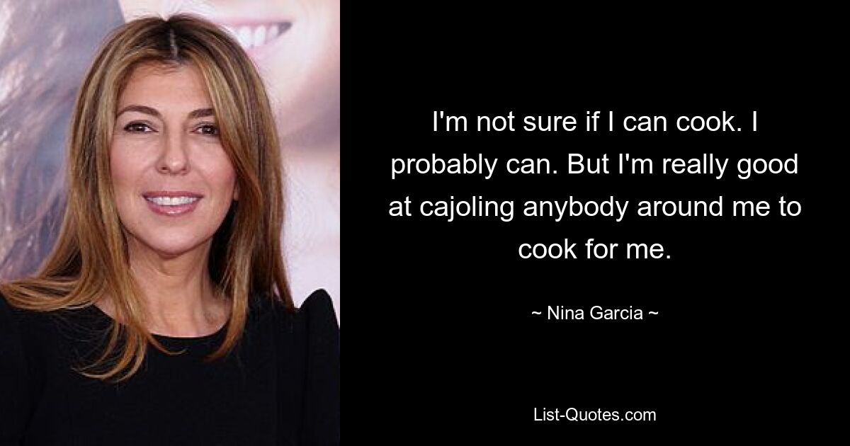 I'm not sure if I can cook. I probably can. But I'm really good at cajoling anybody around me to cook for me. — © Nina Garcia