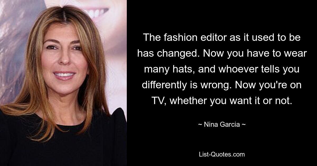 The fashion editor as it used to be has changed. Now you have to wear many hats, and whoever tells you differently is wrong. Now you're on TV, whether you want it or not. — © Nina Garcia