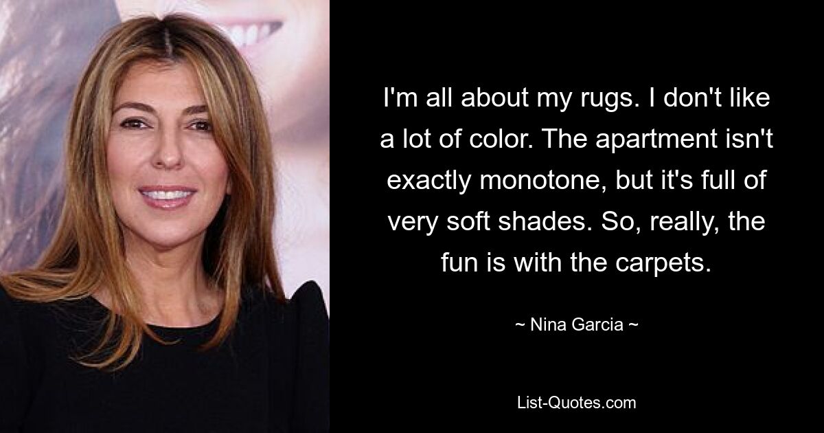 I'm all about my rugs. I don't like a lot of color. The apartment isn't exactly monotone, but it's full of very soft shades. So, really, the fun is with the carpets. — © Nina Garcia