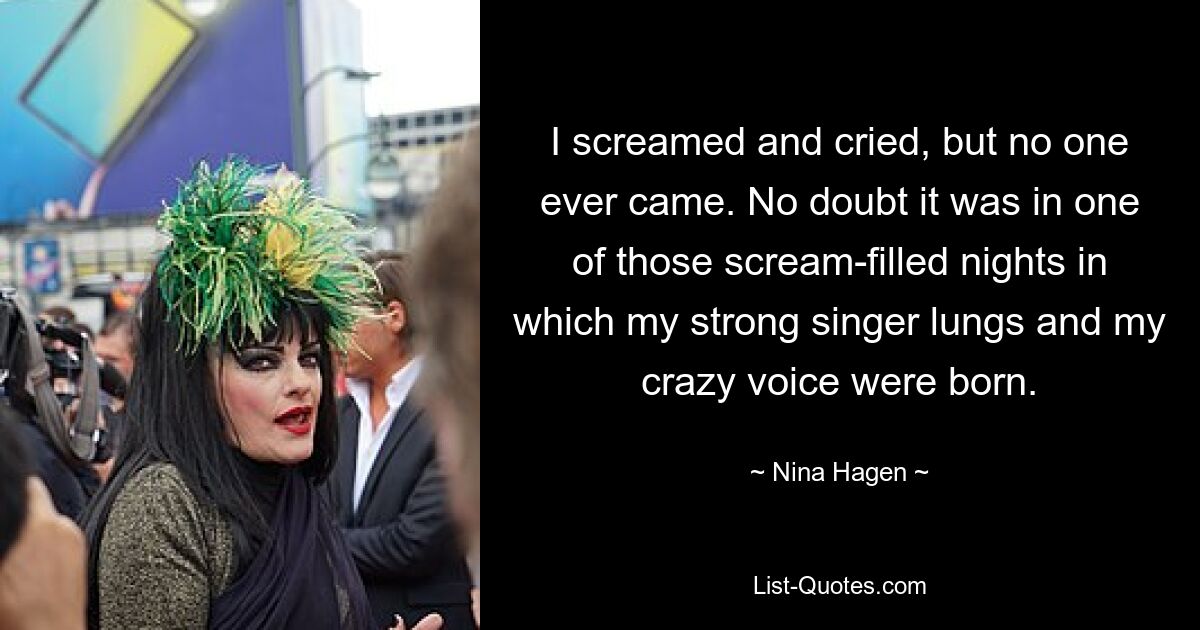 I screamed and cried, but no one ever came. No doubt it was in one of those scream-filled nights in which my strong singer lungs and my crazy voice were born. — © Nina Hagen