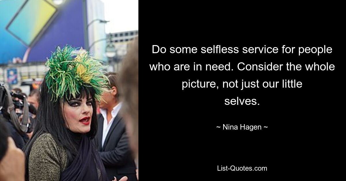 Do some selfless service for people who are in need. Consider the whole picture, not just our little selves. — © Nina Hagen