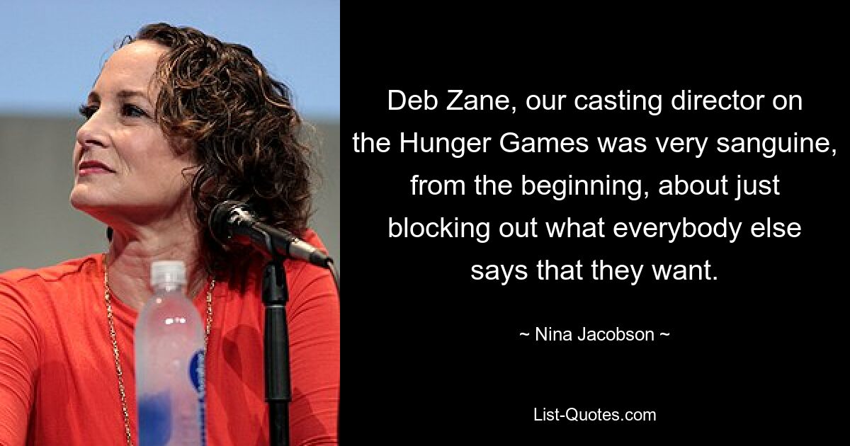 Deb Zane, our casting director on the Hunger Games was very sanguine, from the beginning, about just blocking out what everybody else says that they want. — © Nina Jacobson