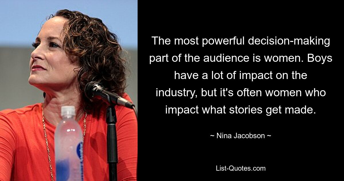 The most powerful decision-making part of the audience is women. Boys have a lot of impact on the industry, but it's often women who impact what stories get made. — © Nina Jacobson