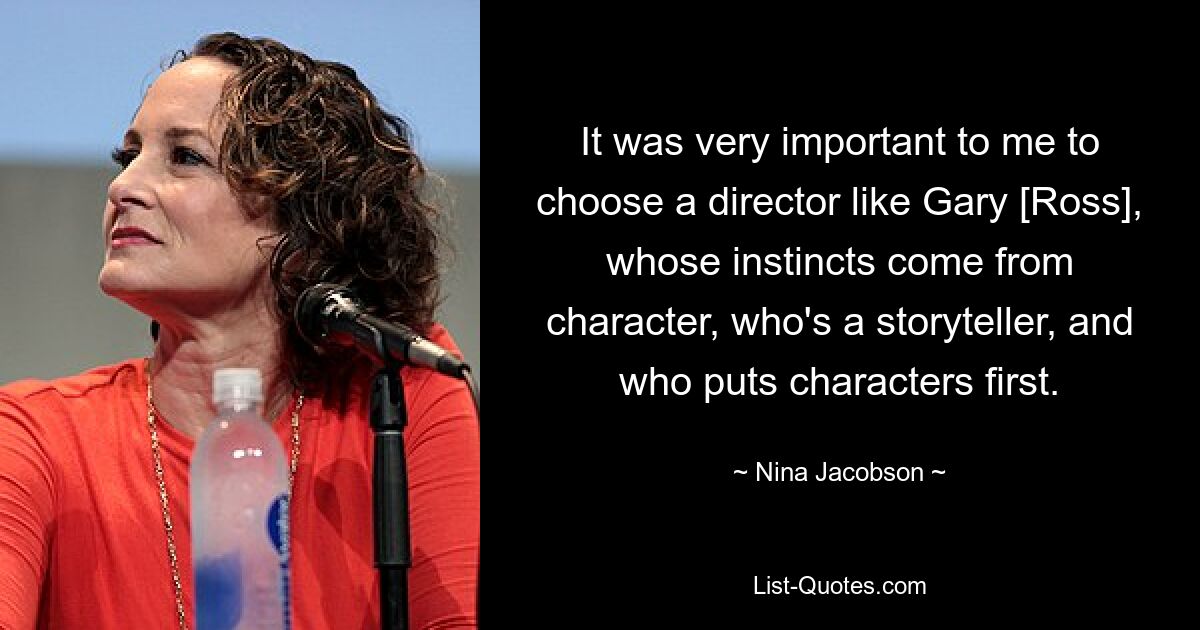 It was very important to me to choose a director like Gary [Ross], whose instincts come from character, who's a storyteller, and who puts characters first. — © Nina Jacobson