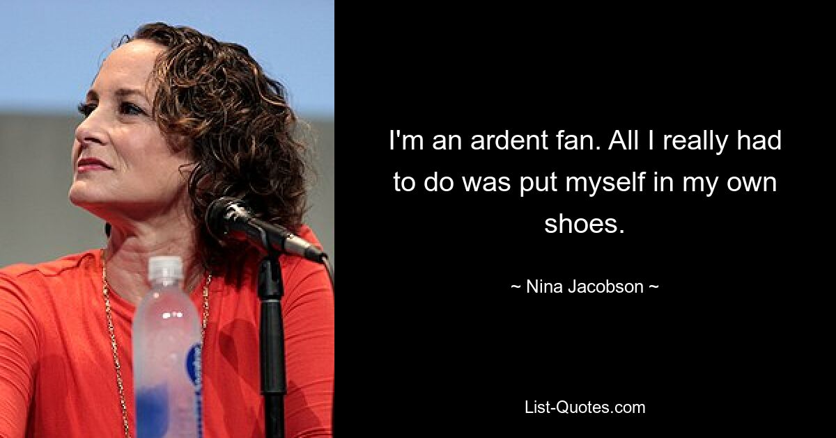 I'm an ardent fan. All I really had to do was put myself in my own shoes. — © Nina Jacobson