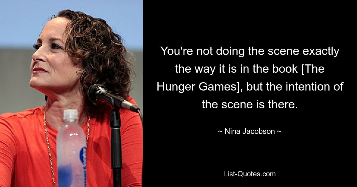 You're not doing the scene exactly the way it is in the book [The Hunger Games], but the intention of the scene is there. — © Nina Jacobson