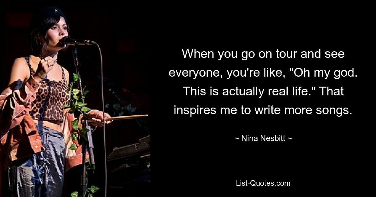 When you go on tour and see everyone, you're like, "Oh my god. This is actually real life." That inspires me to write more songs. — © Nina Nesbitt