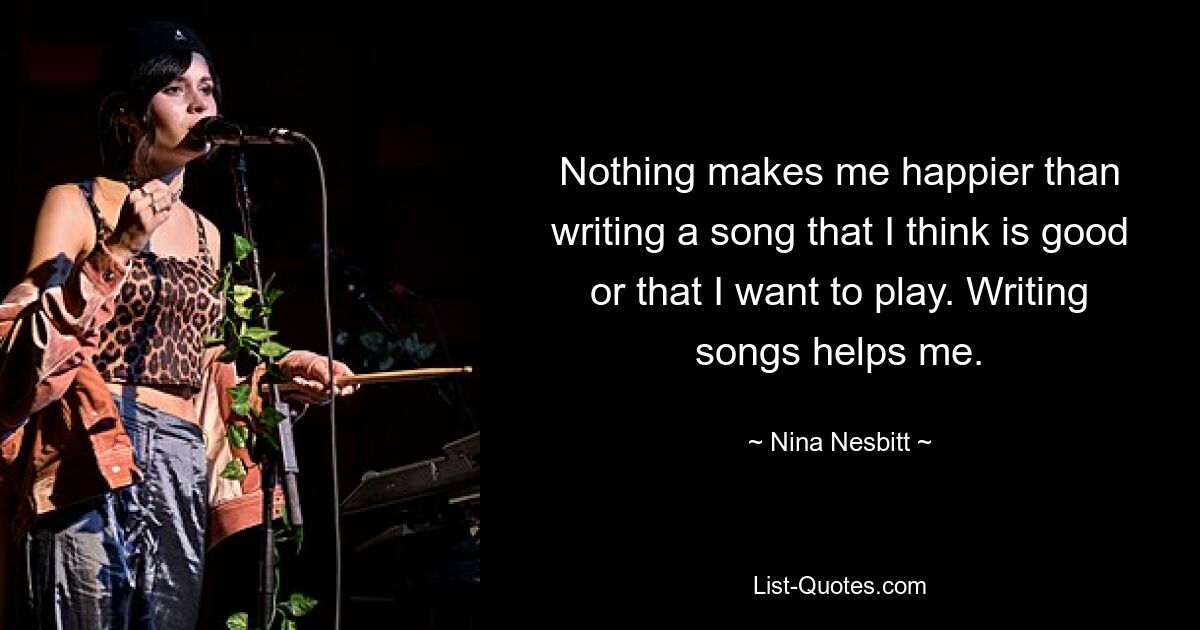 Nothing makes me happier than writing a song that I think is good or that I want to play. Writing songs helps me. — © Nina Nesbitt