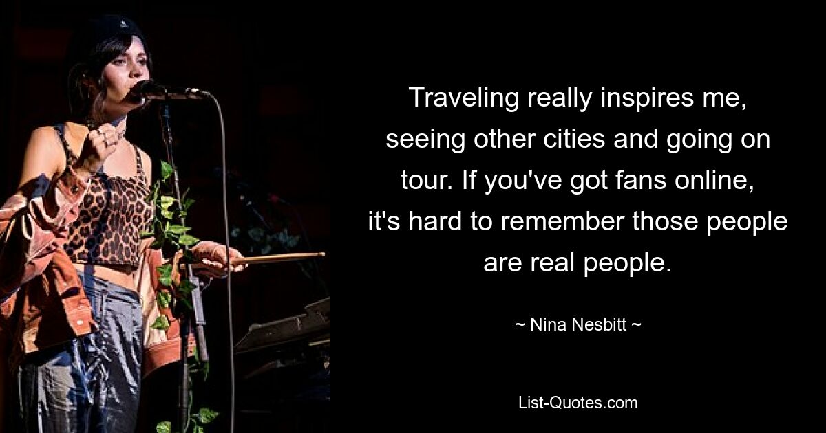 Traveling really inspires me, seeing other cities and going on tour. If you've got fans online, it's hard to remember those people are real people. — © Nina Nesbitt