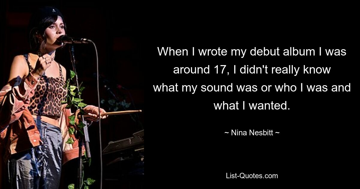 When I wrote my debut album I was around 17, I didn't really know what my sound was or who I was and what I wanted. — © Nina Nesbitt