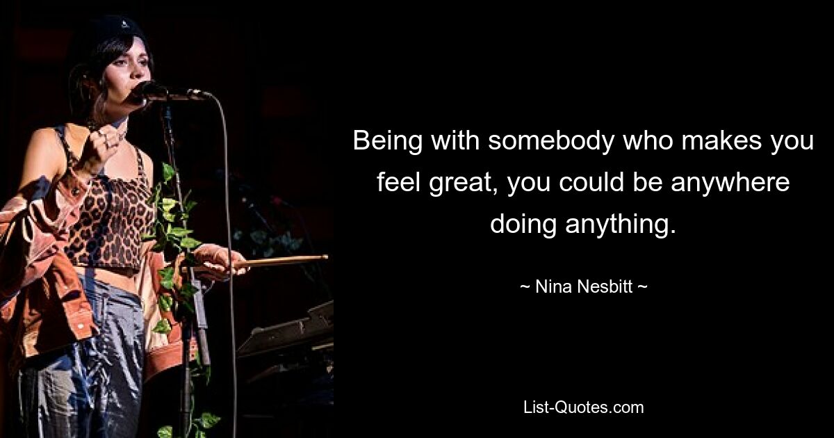 Being with somebody who makes you feel great, you could be anywhere doing anything. — © Nina Nesbitt