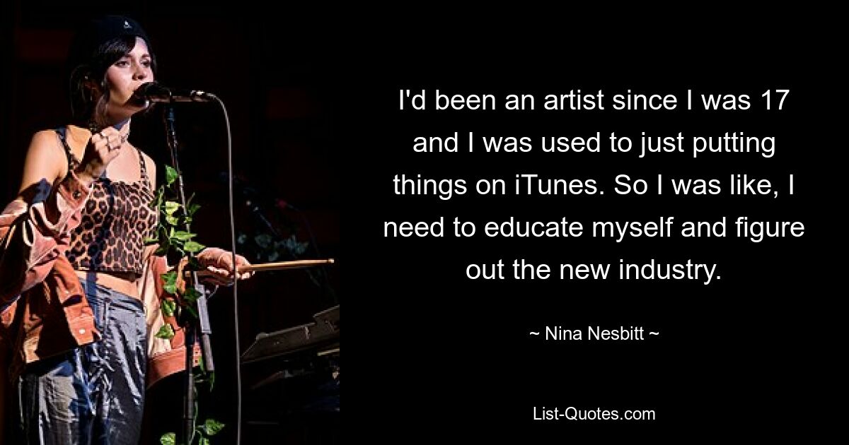 I'd been an artist since I was 17 and I was used to just putting things on iTunes. So I was like, I need to educate myself and figure out the new industry. — © Nina Nesbitt