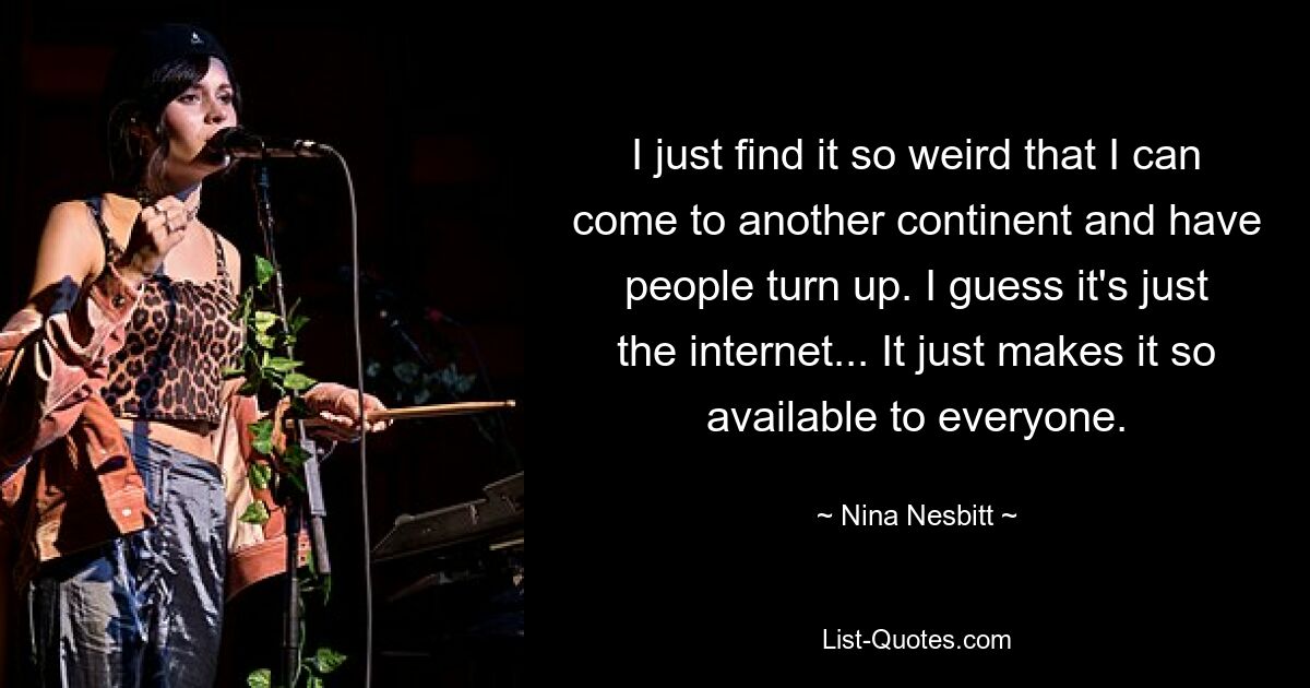 I just find it so weird that I can come to another continent and have people turn up. I guess it's just the internet... It just makes it so available to everyone. — © Nina Nesbitt