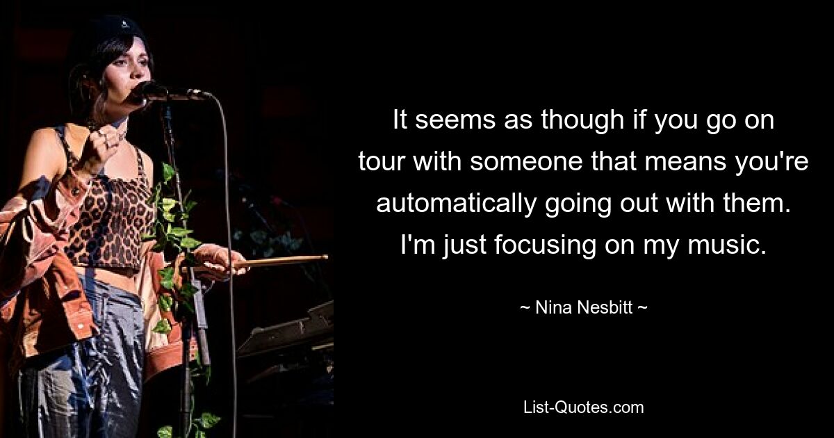 It seems as though if you go on tour with someone that means you're automatically going out with them. I'm just focusing on my music. — © Nina Nesbitt