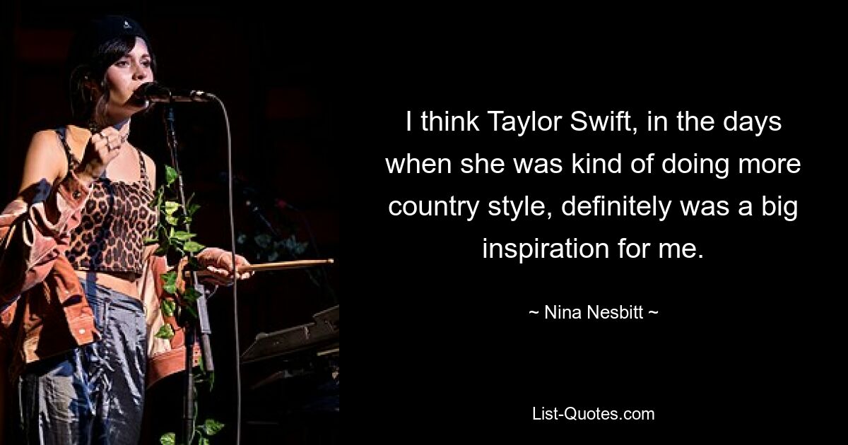 I think Taylor Swift, in the days when she was kind of doing more country style, definitely was a big inspiration for me. — © Nina Nesbitt