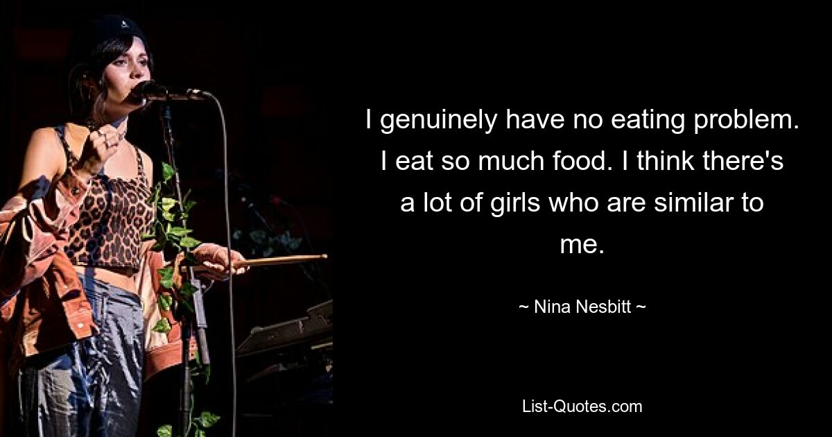 I genuinely have no eating problem. I eat so much food. I think there's a lot of girls who are similar to me. — © Nina Nesbitt