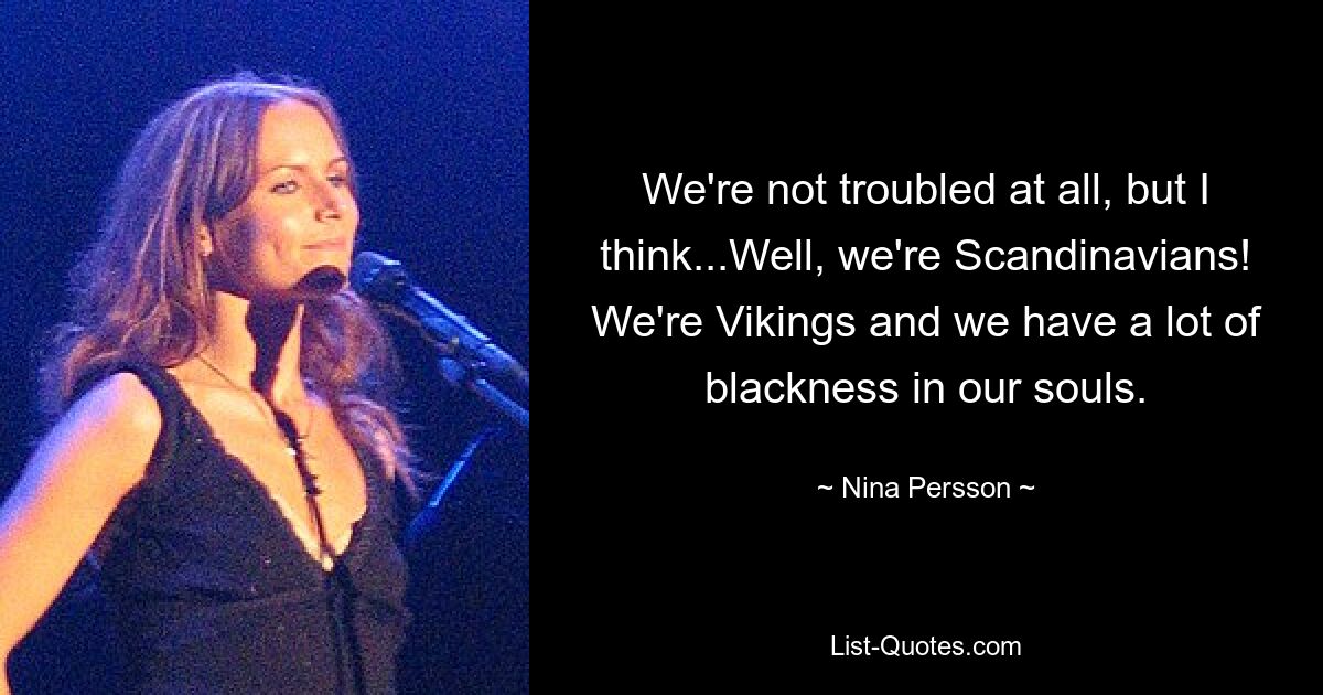 We're not troubled at all, but I think...Well, we're Scandinavians! We're Vikings and we have a lot of blackness in our souls. — © Nina Persson