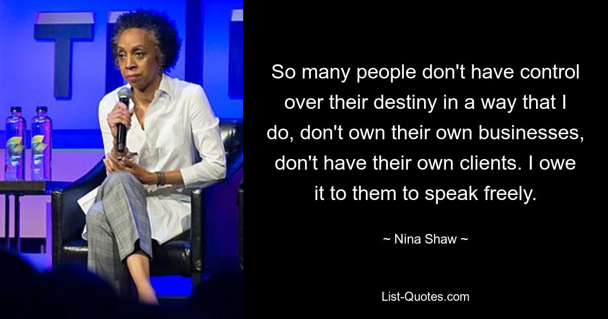 So many people don't have control over their destiny in a way that I do, don't own their own businesses, don't have their own clients. I owe it to them to speak freely. — © Nina Shaw