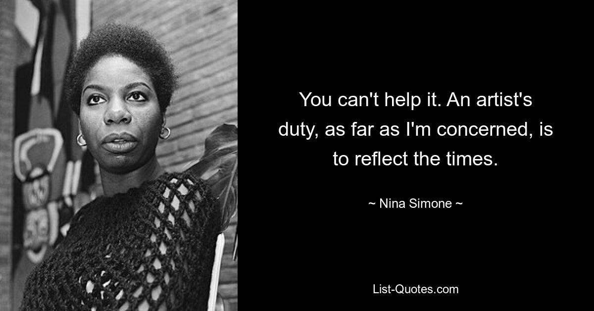 You can't help it. An artist's duty, as far as I'm concerned, is to reflect the times. — © Nina Simone