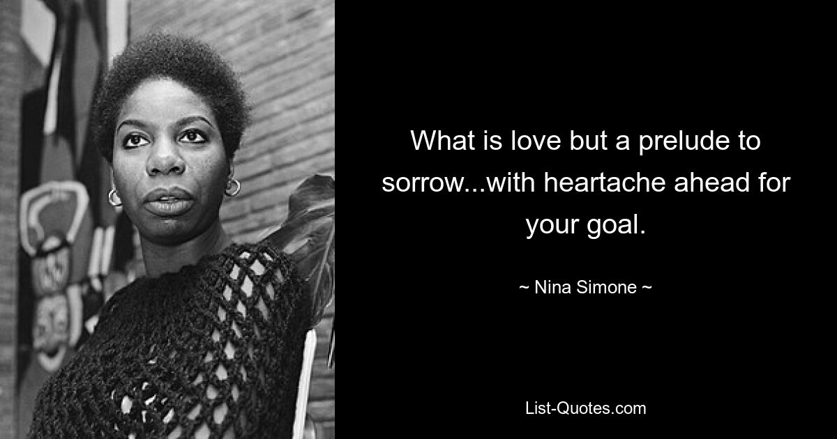 What is love but a prelude to sorrow...with heartache ahead for your goal. — © Nina Simone