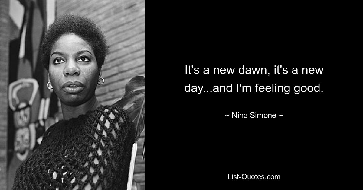 It's a new dawn, it's a new day...and I'm feeling good. — © Nina Simone