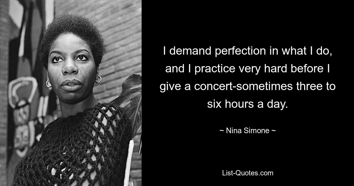 I demand perfection in what I do, and I practice very hard before I give a concert-sometimes three to six hours a day. — © Nina Simone