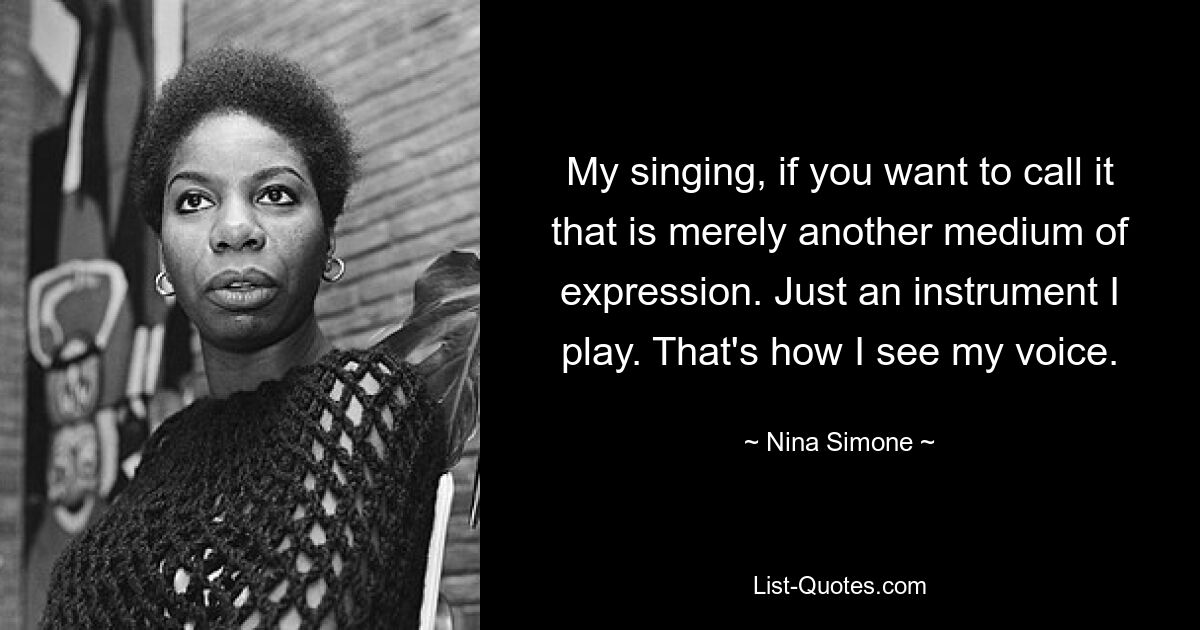 My singing, if you want to call it that is merely another medium of expression. Just an instrument I play. That's how I see my voice. — © Nina Simone