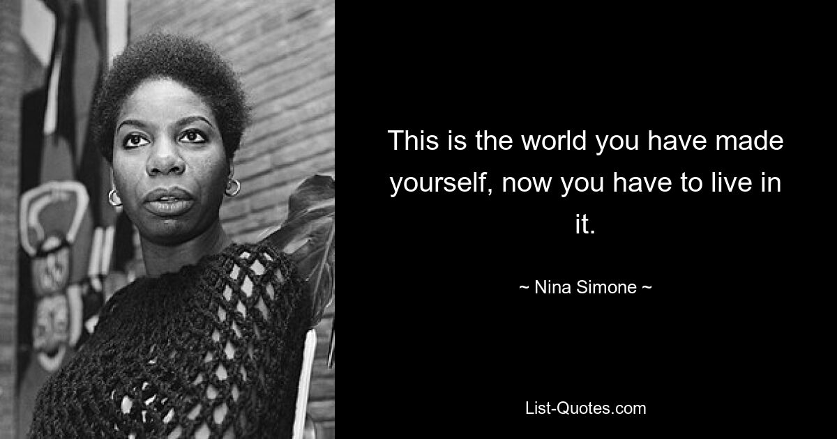 This is the world you have made yourself, now you have to live in it. — © Nina Simone