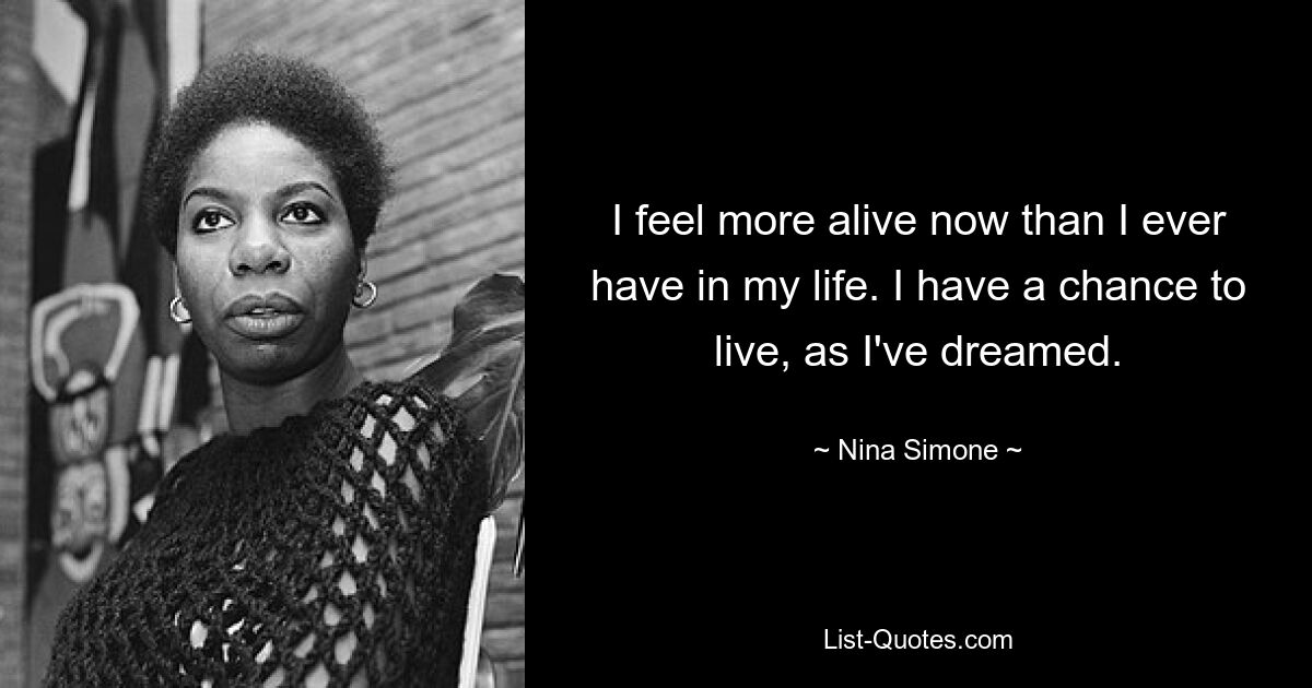 I feel more alive now than I ever have in my life. I have a chance to live, as I've dreamed. — © Nina Simone