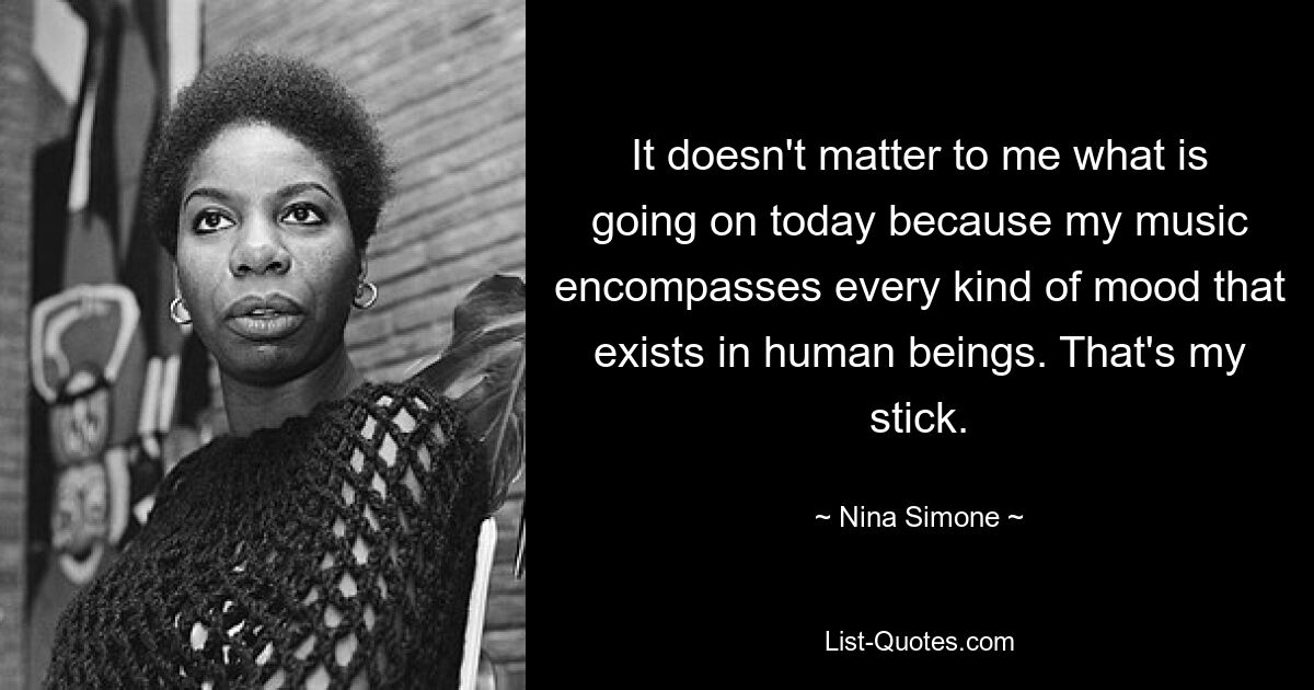 It doesn't matter to me what is going on today because my music encompasses every kind of mood that exists in human beings. That's my stick. — © Nina Simone