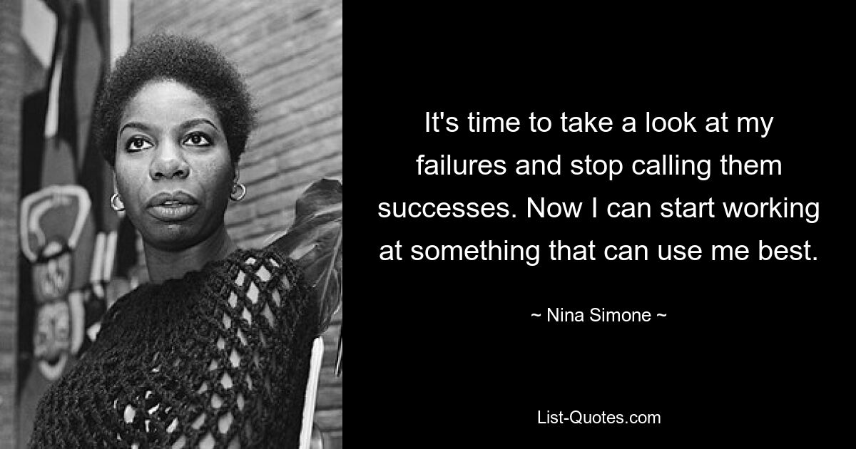 It's time to take a look at my failures and stop calling them successes. Now I can start working at something that can use me best. — © Nina Simone