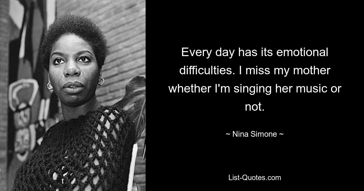 Every day has its emotional difficulties. I miss my mother whether I'm singing her music or not. — © Nina Simone