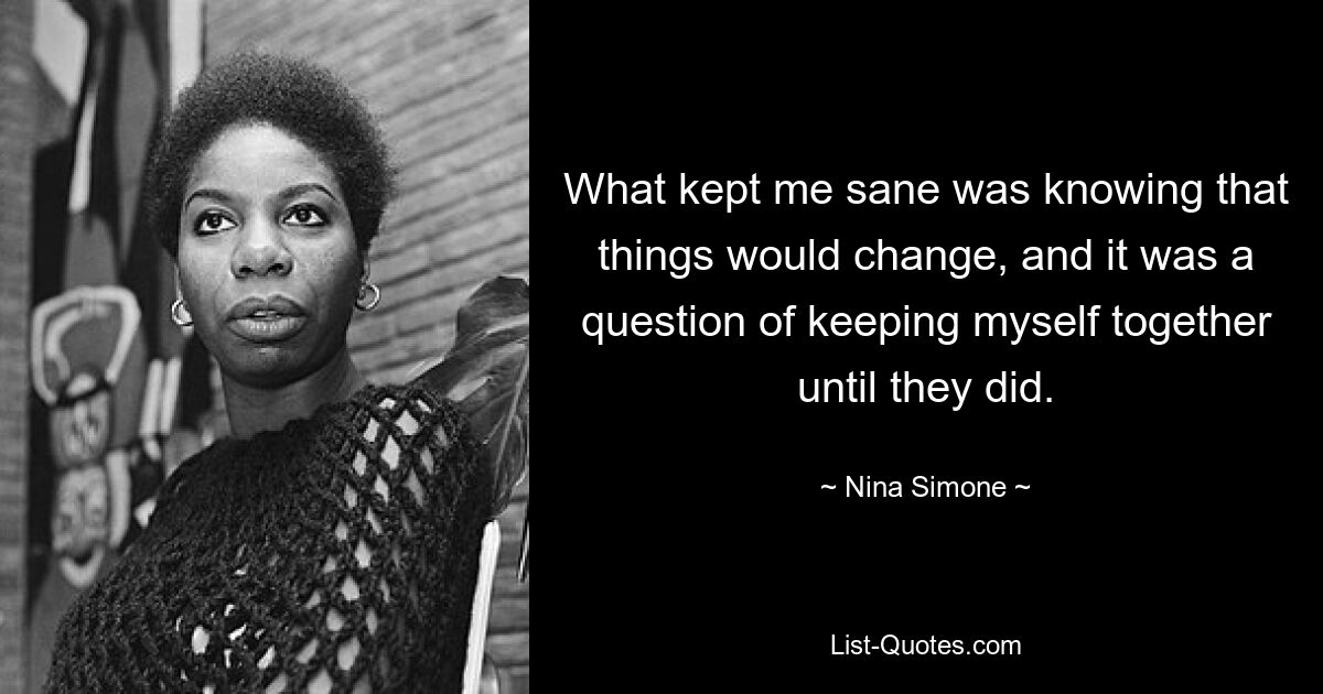 What kept me sane was knowing that things would change, and it was a question of keeping myself together until they did. — © Nina Simone