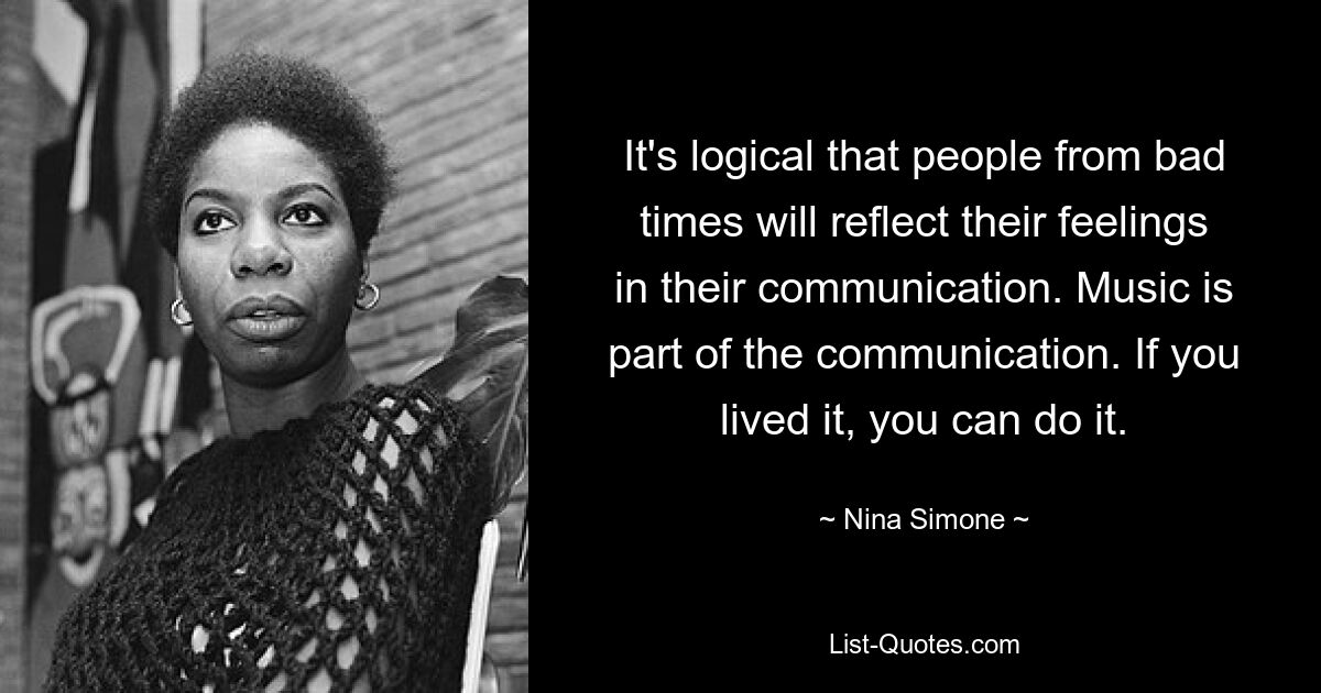 It's logical that people from bad times will reflect their feelings in their communication. Music is part of the communication. If you lived it, you can do it. — © Nina Simone