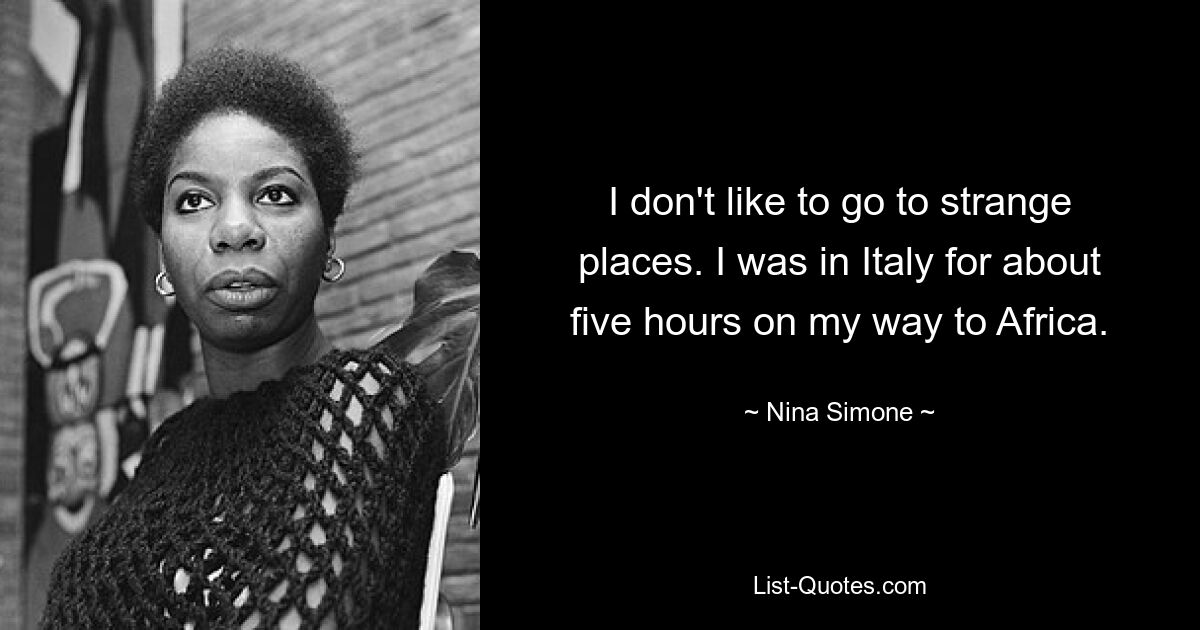 I don't like to go to strange places. I was in Italy for about five hours on my way to Africa. — © Nina Simone