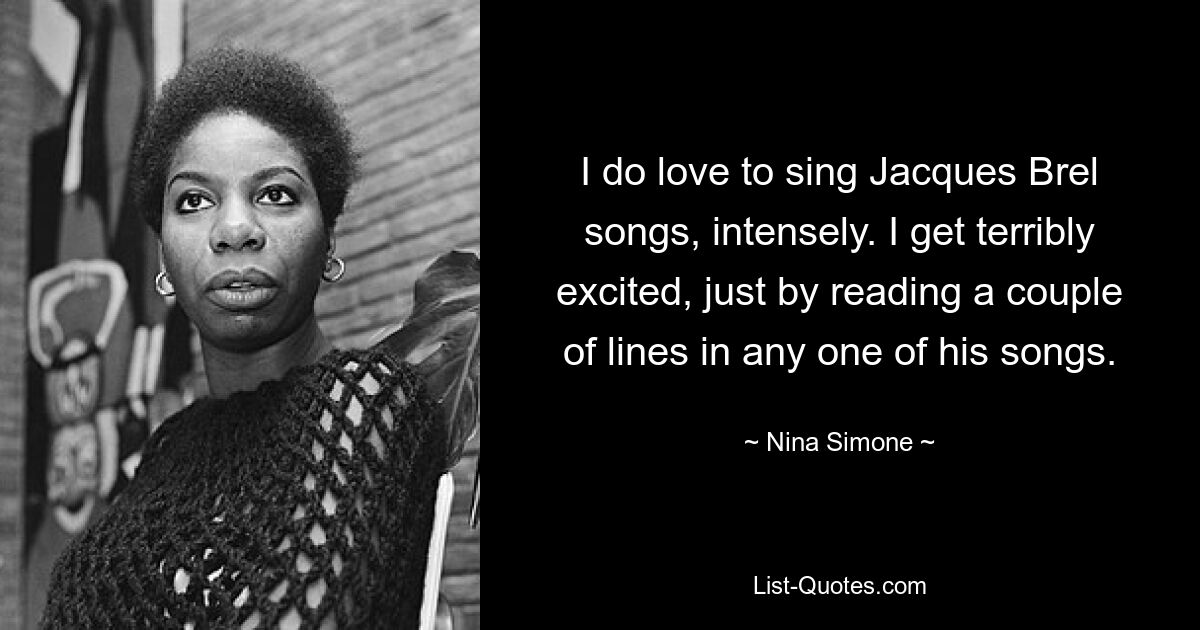 I do love to sing Jacques Brel songs, intensely. I get terribly excited, just by reading a couple of lines in any one of his songs. — © Nina Simone