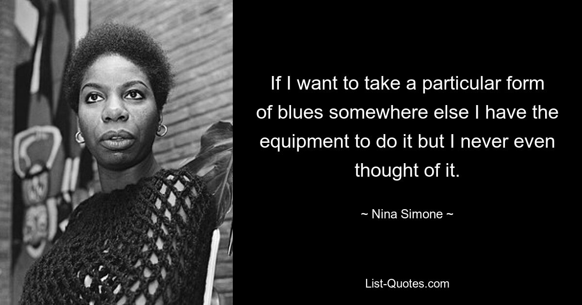 If I want to take a particular form of blues somewhere else I have the equipment to do it but I never even thought of it. — © Nina Simone