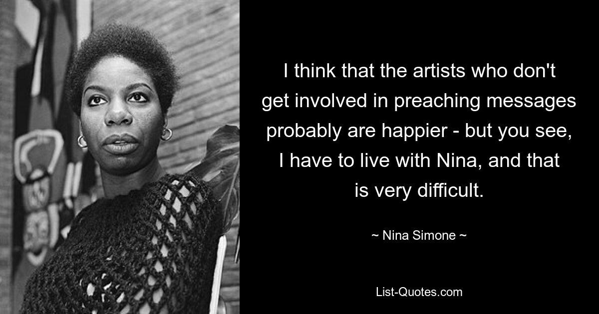 I think that the artists who don't get involved in preaching messages probably are happier - but you see, I have to live with Nina, and that is very difficult. — © Nina Simone