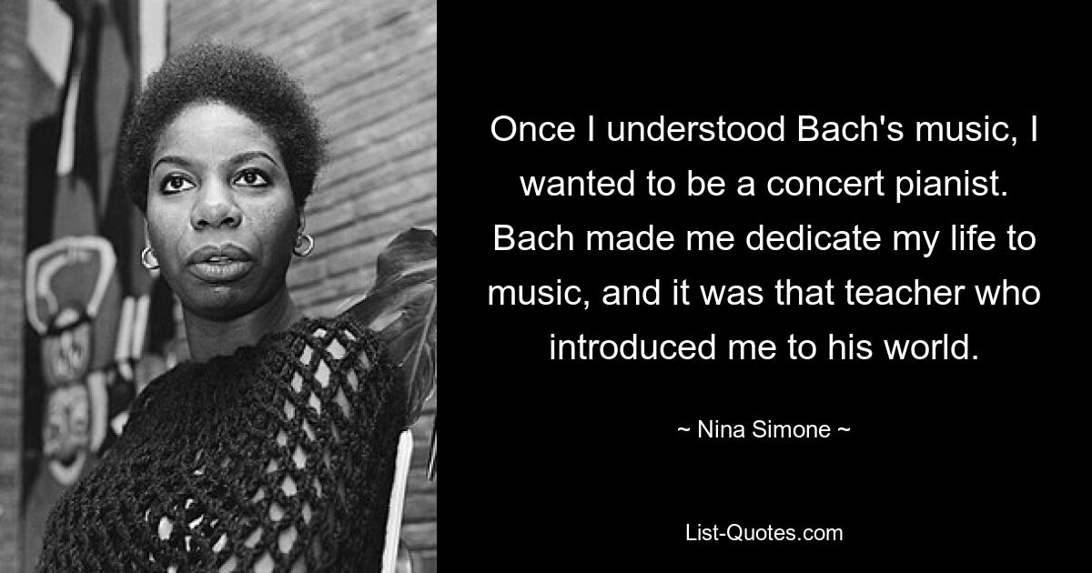 Once I understood Bach's music, I wanted to be a concert pianist. Bach made me dedicate my life to music, and it was that teacher who introduced me to his world. — © Nina Simone