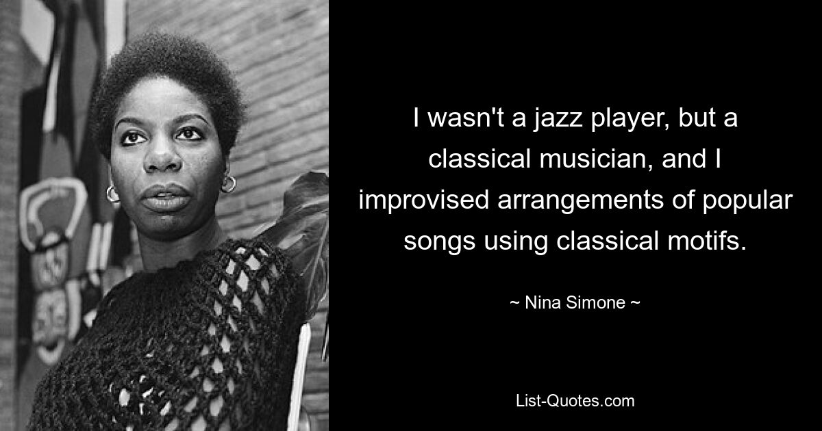 I wasn't a jazz player, but a classical musician, and I improvised arrangements of popular songs using classical motifs. — © Nina Simone