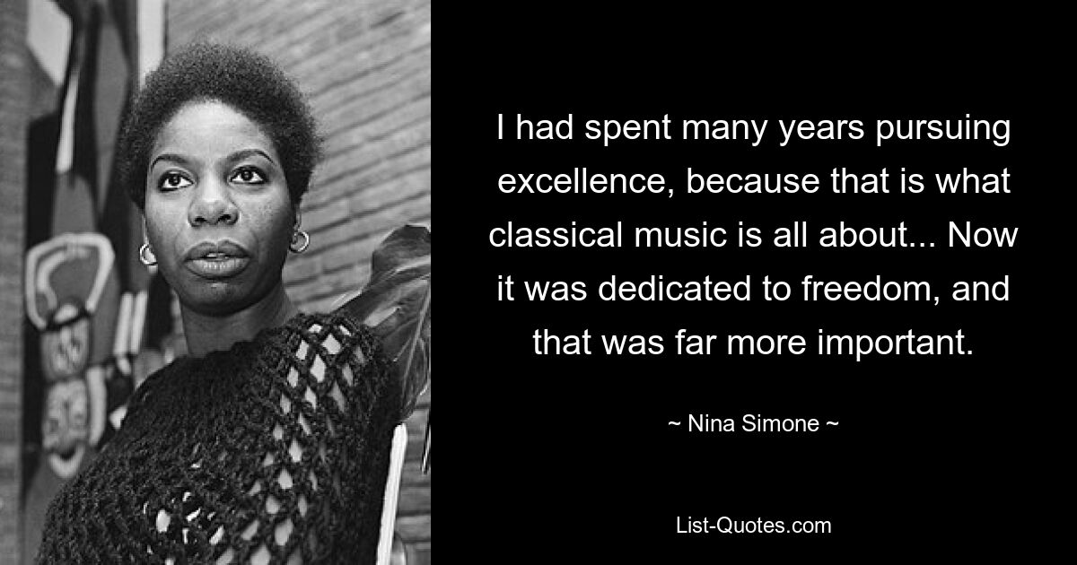 I had spent many years pursuing excellence, because that is what classical music is all about... Now it was dedicated to freedom, and that was far more important. — © Nina Simone