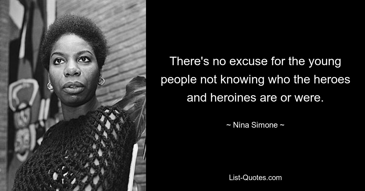 There's no excuse for the young people not knowing who the heroes and heroines are or were. — © Nina Simone