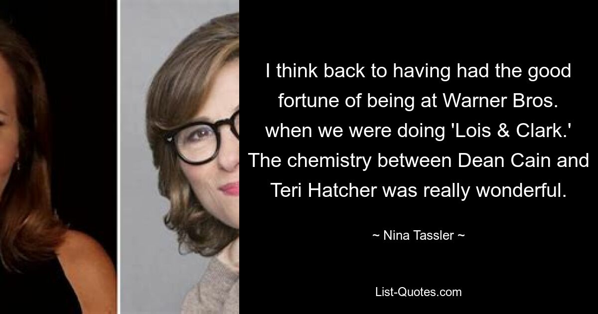 I think back to having had the good fortune of being at Warner Bros. when we were doing 'Lois & Clark.' The chemistry between Dean Cain and Teri Hatcher was really wonderful. — © Nina Tassler